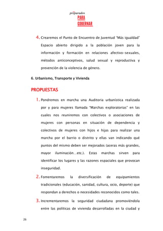 26
4. Crearemos el Punto de Encuentro de Juventud “Más igualdad”
Espacio abierto dirigido a la población joven para la
información y formación en relaciones afectivo-sexuales,
métodos anticonceptivos, salud sexual y reproductiva y
prevención de la violencia de género.
6. Urbanismo, Transporte y Vivienda
PROPUESTAS
1. Pondremos en marcha una Auditoria urbanística realizada
por y para mujeres llamada “Marchas exploratorias” en las
cuales nos reuniremos con colectivos o asociaciones de
mujeres con personas en situación de dependencia y
colectivos de mujeres con hijos e hijas para realizar una
marcha por el barrio o distrito y ellas van indicando qué
puntos del mismo deben ser mejorados (aceras más grandes,
mayor iluminación…etc.). Estas marchas sirven para
identificar los lugares y las razones espaciales que provocan
inseguridad.
2. Fomentaremos la diversificación de equipamientos
tradicionales (educación, sanidad, cultura, ocio, deporte) que
respondan a derechos o necesidades reconocidos como tales.
3. Incrementaremos la seguridad ciudadana promoviéndola
entre las políticas de vivienda desarrolladas en la ciudad y
 