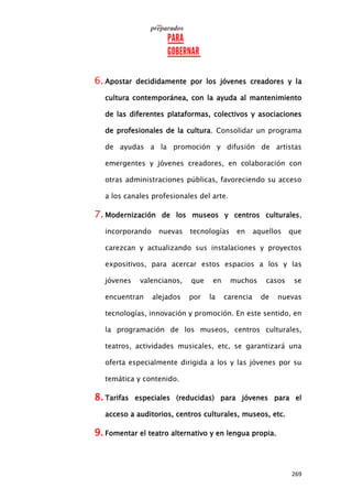 269
6. Apostar decididamente por los jóvenes creadores y la
cultura contemporánea, con la ayuda al mantenimiento
de las diferentes plataformas, colectivos y asociaciones
de profesionales de la cultura. Consolidar un programa
de ayudas a la promoción y difusión de artistas
emergentes y jóvenes creadores, en colaboración con
otras administraciones públicas, favoreciendo su acceso
a los canales profesionales del arte.
7. Modernización de los museos y centros culturales,
incorporando nuevas tecnologías en aquellos que
carezcan y actualizando sus instalaciones y proyectos
expositivos, para acercar estos espacios a los y las
jóvenes valencianos, que en muchos casos se
encuentran alejados por la carencia de nuevas
tecnologías, innovación y promoción. En este sentido, en
la programación de los museos, centros culturales,
teatros, actividades musicales, etc, se garantizará una
oferta especialmente dirigida a los y las jóvenes por su
temática y contenido.
8. Tarifas especiales (reducidas) para jóvenes para el
acceso a auditorios, centros culturales, museos, etc.
9. Fomentar el teatro alternativo y en lengua propia.
 