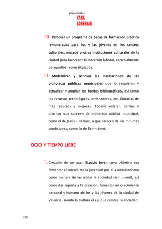 270
10. Prmover un programa de becas de formación práctica
remuneradas para los y las jóvenes en los centros
culturales, museos y otras instituciones culturales de la
ciudad para favorecer la inserción laboral, especialmente
de aquellos recién titulados.
11. Modernizar y renovar las instalaciones de las
bibliotecas públicas municipales que lo requieran y
actualizar y ampliar los fondos bibliográficos, así como
los recursos tecnológicos, ordenadores, etc. Dotarlas de
más recursos y mejoras. Todavía existen barrios y
distritos que carecen de biblioteca pública municipal,
como el de Jesús – Patraix, o que carecen de las mínimas
condiciones, como la de Benimàmet.
OCIO Y TIEMPO LIBRE
1. Creación de un gran Espacio Joven cuyo objetivo sea
fomentar el interés de la juventud por el asociacionismo
como manera de vertebrar la sociedad civil juvenil, así
como dar soporte a la creación, fomentar un crecimiento
personal y humano de los y las jóvenes de la ciudad de
Valencia, siendo la cultura el eje que cambie la sociedad.
 