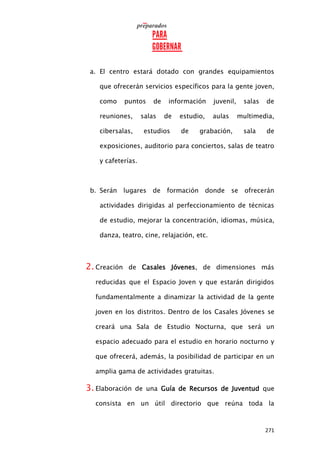 271
a. El centro estará dotado con grandes equipamientos
que ofrecerán servicios específicos para la gente joven,
como puntos de información juvenil, salas de
reuniones, salas de estudio, aulas multimedia,
cibersalas, estudios de grabación, sala de
exposiciones, auditorio para conciertos, salas de teatro
y cafeterías.
b. Serán lugares de formación donde se ofrecerán
actividades dirigidas al perfeccionamiento de técnicas
de estudio, mejorar la concentración, idiomas, música,
danza, teatro, cine, relajación, etc.
2. Creación de Casales Jóvenes, de dimensiones más
reducidas que el Espacio Joven y que estarán dirigidos
fundamentalmente a dinamizar la actividad de la gente
joven en los distritos. Dentro de los Casales Jóvenes se
creará una Sala de Estudio Nocturna, que será un
espacio adecuado para el estudio en horario nocturno y
que ofrecerá, además, la posibilidad de participar en un
amplia gama de actividades gratuitas.
3. Elaboración de una Guía de Recursos de Juventud que
consista en un útil directorio que reúna toda la
 