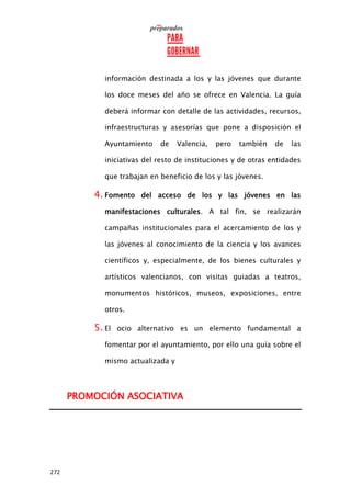 272
información destinada a los y las jóvenes que durante
los doce meses del año se ofrece en Valencia. La guía
deberá informar con detalle de las actividades, recursos,
infraestructuras y asesorías que pone a disposición el
Ayuntamiento de Valencia, pero también de las
iniciativas del resto de instituciones y de otras entidades
que trabajan en beneficio de los y las jóvenes.
4. Fomento del acceso de los y las jóvenes en las
manifestaciones culturales. A tal fin, se realizarán
campañas institucionales para el acercamiento de los y
las jóvenes al conocimiento de la ciencia y los avances
científicos y, especialmente, de los bienes culturales y
artísticos valencianos, con visitas guiadas a teatros,
monumentos históricos, museos, exposiciones, entre
otros.
5. El ocio alternativo es un elemento fundamental a
fomentar por el ayuntamiento, por ello una guía sobre el
mismo actualizada y
PROMOCIÓN ASOCIATIVA
 