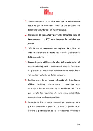 273
1. Puesta en marcha de un Plan Municipal de Voluntariado
desde el que se coordinen todas las posibilidades de
desarrollar voluntariado en nuestra ciudad.
2. Realización de campañas y proyectos conjuntos entre el
Ayuntamiento y el CJV para fomentar la participación
juvenil.
3. Difusión de las actividades y campañas del CJV y sus
entidades miembro mediante los recursos publicitarios
del Ayuntamiento.
4. Reconocimiento público de la labor del voluntariado y el
asociacionismo juvenil, como mecanismo para fortalecer
los procesos de motivación personal de los asociados y
voluntarios y voluntarias de las entidades.
5. Configuración de un marco adecuado de financiación
pública, mediante subvenciones y convenios, que
responda a las necesidades de las entidades del CJV y
que cumpla los requisitos de suficiencia, estabilidad,
permanencia y no discrecionalidad.
6. Dotación de los recursos económicos necesarios para
que el Consejo de la Juventud de Valencia pueda hacer
efectiva la participación de las asociaciones juveniles y
 
