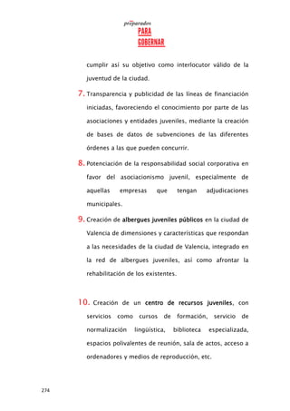 274
cumplir así su objetivo como interlocutor válido de la
juventud de la ciudad.
7. Transparencia y publicidad de las líneas de financiación
iniciadas, favoreciendo el conocimiento por parte de las
asociaciones y entidades juveniles, mediante la creación
de bases de datos de subvenciones de las diferentes
órdenes a las que pueden concurrir.
8. Potenciación de la responsabilidad social corporativa en
favor del asociacionismo juvenil, especialmente de
aquellas empresas que tengan adjudicaciones
municipales.
9. Creación de albergues juveniles públicos en la ciudad de
Valencia de dimensiones y características que respondan
a las necesidades de la ciudad de Valencia, integrado en
la red de albergues juveniles, así como afrontar la
rehabilitación de los existentes.
10. Creación de un centro de recursos juveniles, con
servicios como cursos de formación, servicio de
normalización lingüística, biblioteca especializada,
espacios polivalentes de reunión, sala de actos, acceso a
ordenadores y medios de reproducción, etc.
 