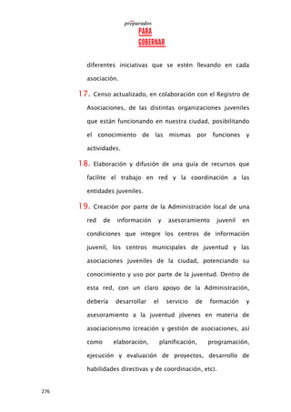 276
diferentes iniciativas que se estén llevando en cada
asociación.
17. Censo actualizado, en colaboración con el Registro de
Asociaciones, de las distintas organizaciones juveniles
que están funcionando en nuestra ciudad, posibilitando
el conocimiento de las mismas por funciones y
actividades.
18. Elaboración y difusión de una guía de recursos que
facilite el trabajo en red y la coordinación a las
entidades juveniles.
19. Creación por parte de la Administración local de una
red de información y asesoramiento juvenil en
condiciones que integre los centros de información
juvenil, los centros municipales de juventud y las
asociaciones juveniles de la ciudad, potenciando su
conocimiento y uso por parte de la juventud. Dentro de
esta red, con un claro apoyo de la Administración,
debería desarrollar el servicio de formación y
asesoramiento a la juventud jóvenes en materia de
asociacionismo (creación y gestión de asociaciones, así
como elaboración, planificación, programación,
ejecución y evaluación de proyectos, desarrollo de
habilidades directivas y de coordinación, etc).
 