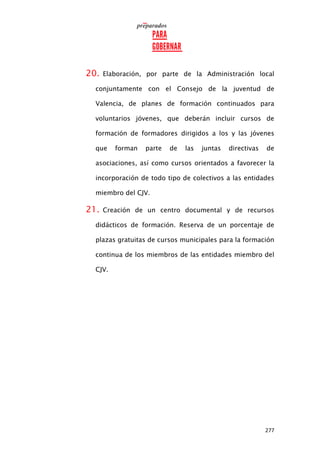 277
20. Elaboración, por parte de la Administración local
conjuntamente con el Consejo de la juventud de
Valencia, de planes de formación continuados para
voluntarios jóvenes, que deberán incluir cursos de
formación de formadores dirigidos a los y las jóvenes
que forman parte de las juntas directivas de
asociaciones, así como cursos orientados a favorecer la
incorporación de todo tipo de colectivos a las entidades
miembro del CJV.
21. Creación de un centro documental y de recursos
didácticos de formación. Reserva de un porcentaje de
plazas gratuitas de cursos municipales para la formación
continua de los miembros de las entidades miembro del
CJV.
 