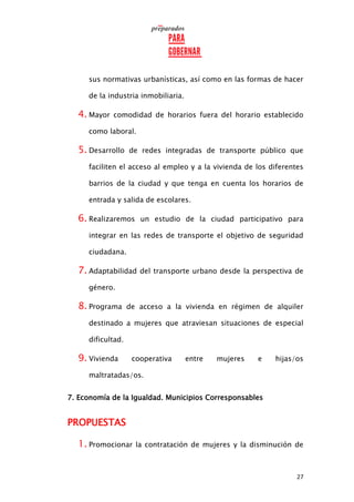 27
sus normativas urbanísticas, así como en las formas de hacer
de la industria inmobiliaria.
4. Mayor comodidad de horarios fuera del horario establecido
como laboral.
5. Desarrollo de redes integradas de transporte público que
faciliten el acceso al empleo y a la vivienda de los diferentes
barrios de la ciudad y que tenga en cuenta los horarios de
entrada y salida de escolares.
6. Realizaremos un estudio de la ciudad participativo para
integrar en las redes de transporte el objetivo de seguridad
ciudadana.
7. Adaptabilidad del transporte urbano desde la perspectiva de
género.
8. Programa de acceso a la vivienda en régimen de alquiler
destinado a mujeres que atraviesan situaciones de especial
dificultad.
9. Vivienda cooperativa entre mujeres e hijas/os
maltratadas/os.
7. Economía de la Igualdad. Municipios Corresponsables
PROPUESTAS
1. Promocionar la contratación de mujeres y la disminución de
 