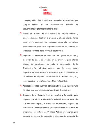 28
la segregación laboral mediante campañas informativas que
pongan énfasis en las oportunidades fiscales, de
subvenciones y promoción empresarial.
2. Puesta en marcha de una Escuela de emprendedoras y
empresarias para facilitar la creación y el crecimiento de las
empresas promovidas por mujeres, desarrollar la cultura
emprendedora e impulsar la participación de las mujeres en
todos los sectores de la actividad económica.
3. Impulsar la adopción de unidades de apoyo al diseño y
ejecución de planes de igualdad en las empresas para ello los
pliegos de condiciones de toda la contratación de la
Administración del Ayuntamiento han de prever como
requisito para las empresas que participan, la presencia en
las mismas del equilibrio en el número de trabajadores/as y
tener aprobado e implantado un Plan de Igualdad.
4. Agilización de los trámites administrativos para la cobertura
de situaciones de urgencia económica de las mujeres.
5. Creación de un Servicio local de empleo y formación para
mujeres que ofrezca Información Laboral, Orientación en la
búsqueda de empleo, Asistencia al autoempleo, impulso de
iniciativas de Economía social y cooperativismo, desarrollo de
programas específicos de Políticas Activas de Empleo para
Mujeres en riesgo de exclusión y victimas de violencia de
 