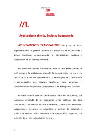 2
AYUNTAMIENTO TRANSPARENTE Los y las socialistas
organizararemos la gestión situando a la ciudadanía en el centro de la
acción municipal, promocionando la participación, decisión y
cooperación de los vecinos y vecinas.
Los gobiernos locales funcionarán como un Gran Portal Abierto de
fácil acceso a la ciudadanía, situando la transparencia real en el eje
central de su actuación, aprovechando las tecnologías de la información
y comunicación, que servirán igualmente para garantizar el
cumplimiento de las políticas comprometidas en el Programa Electoral.
El Portal servirá para una permanente rendición de cuentas, con
evaluación detallada de los programas y las políticas, con total
transparencia en materia de procedimientos, contratación, convenios,
subvenciones, ejecución presupuestaria y gestión de personal, y
publicación continua de la documentación que justifica la gestión, con
inclusión de las correspondientes facturas.
 