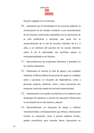 30
horarios reglados en el municipio.
10. Apostamos por la flexibilidad en los servicios públicos, la
armonización de los tiempos escolares y una racionalización
de los horarios comerciales compatible con la conciliación de
la vida profesional y personal, que junto con la
universalización de la red de escuelas infantiles de 0 a 3
años, y un estímulo del ejercicio de los nuevos derechos
como el de la paternidad, nos permitan apoyar la
corresponsabilidad en las familias.
11. Desarrollaremos los programas Amanecer y atardecer en
los centros educativos.
12. Pondremos en marcha un Plan de apoyo a los cuidados
mediante la Oferta pública de personal de apoyo en cuidados
tanto a personas en situación de dependencia, como a
personas mayores, enfermas, niños y niñas (conciertos con
empresas, bolsa de empleo de personal especializado)
13. Impulsaremos con ayudas económicas a las empresas que
dispongan de ludotecas o servicio de educación infantil para
la conciliación de la vida familiar y laboral.
14. Desarrollaremos un Programa de apoyo a Familias
monomarentales y monoparentales que ofrezca: deducciones
fiscales en impuestos, tasas y precios públicos locales,
ayudas económicas para vivienda, becas, descuentos en
 
