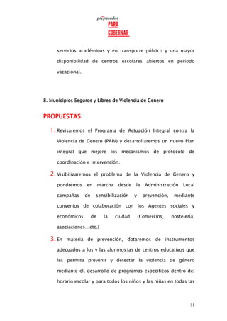 31
servicios académicos y en transporte público y una mayor
disponibilidad de centros escolares abiertos en periodo
vacacional.
8. Municipios Seguros y Libres de Violencia de Genero
PROPUESTAS
1. Revisaremos el Programa de Actuación Integral contra la
Violencia de Genero (PAIV) y desarrollaremos un nuevo Plan
integral que mejore los mecanismos de protocolo de
coordinación e intervención.
2. Visibilizaremos el problema de la Violencia de Genero y
pondremos en marcha desde la Administración Local
campañas de sensibilización y prevención, mediante
convenios de colaboración con los Agentes sociales y
económicos de la ciudad (Comercios, hostelería,
asociaciones…etc.)
3. En materia de prevención, dotaremos de instrumentos
adecuados a los y las alumnos/as de centros educativos que
les permita prevenir y detectar la violencia de género
mediante el, desarrollo de programas específicos dentro del
horario escolar y para todos los niños y las niñas en todas las
 