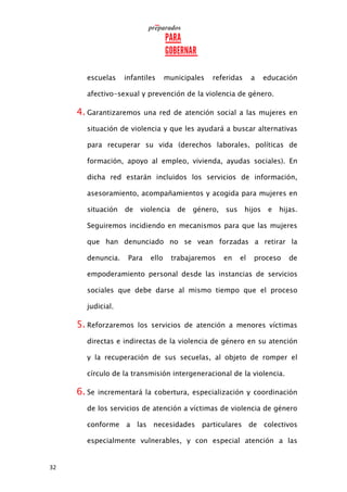 32
escuelas infantiles municipales referidas a educación
afectivo-sexual y prevención de la violencia de género.
4. Garantizaremos una red de atención social a las mujeres en
situación de violencia y que les ayudará a buscar alternativas
para recuperar su vida (derechos laborales, políticas de
formación, apoyo al empleo, vivienda, ayudas sociales). En
dicha red estarán incluidos los servicios de información,
asesoramiento, acompañamientos y acogida para mujeres en
situación de violencia de género, sus hijos e hijas.
Seguiremos incidiendo en mecanismos para que las mujeres
que han denunciado no se vean forzadas a retirar la
denuncia. Para ello trabajaremos en el proceso de
empoderamiento personal desde las instancias de servicios
sociales que debe darse al mismo tiempo que el proceso
judicial.
5. Reforzaremos los servicios de atención a menores víctimas
directas e indirectas de la violencia de género en su atención
y la recuperación de sus secuelas, al objeto de romper el
círculo de la transmisión intergeneracional de la violencia.
6. Se incrementará la cobertura, especialización y coordinación
de los servicios de atención a víctimas de violencia de género
conforme a las necesidades particulares de colectivos
especialmente vulnerables, y con especial atención a las
 
