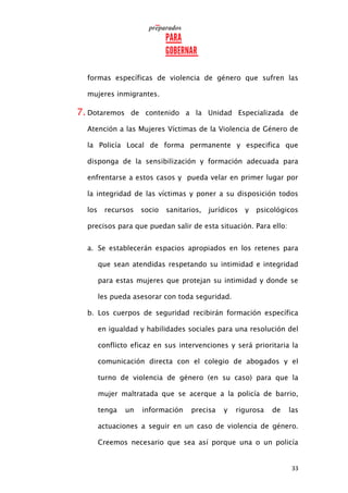 33
formas específicas de violencia de género que sufren las
mujeres inmigrantes.
7. Dotaremos de contenido a la Unidad Especializada de
Atención a las Mujeres Víctimas de la Violencia de Género de
la Policía Local de forma permanente y especifica que
disponga de la sensibilización y formación adecuada para
enfrentarse a estos casos y pueda velar en primer lugar por
la integridad de las víctimas y poner a su disposición todos
los recursos socio sanitarios, jurídicos y psicológicos
precisos para que puedan salir de esta situación. Para ello:
a. Se establecerán espacios apropiados en los retenes para
que sean atendidas respetando su intimidad e integridad
para estas mujeres que protejan su intimidad y donde se
les pueda asesorar con toda seguridad.
b. Los cuerpos de seguridad recibirán formación específica
en igualdad y habilidades sociales para una resolución del
conflicto eficaz en sus intervenciones y será prioritaria la
comunicación directa con el colegio de abogados y el
turno de violencia de género (en su caso) para que la
mujer maltratada que se acerque a la policía de barrio,
tenga un información precisa y rigurosa de las
actuaciones a seguir en un caso de violencia de género.
Creemos necesario que sea así porque una o un policía
 