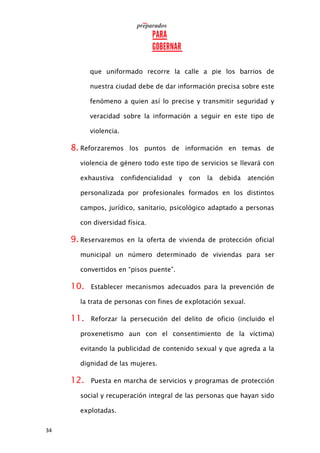 34
que uniformado recorre la calle a pie los barrios de
nuestra ciudad debe de dar información precisa sobre este
fenómeno a quien así lo precise y transmitir seguridad y
veracidad sobre la información a seguir en este tipo de
violencia.
8. Reforzaremos los puntos de información en temas de
violencia de género todo este tipo de servicios se llevará con
exhaustiva confidencialidad y con la debida atención
personalizada por profesionales formados en los distintos
campos, jurídico, sanitario, psicológico adaptado a personas
con diversidad física.
9. Reservaremos en la oferta de vivienda de protección oficial
municipal un número determinado de viviendas para ser
convertidos en “pisos puente”.
10. Establecer mecanismos adecuados para la prevención de
la trata de personas con fines de explotación sexual.
11. Reforzar la persecución del delito de oficio (incluido el
proxenetismo aun con el consentimiento de la víctima)
evitando la publicidad de contenido sexual y que agreda a la
dignidad de las mujeres.
12. Puesta en marcha de servicios y programas de protección
social y recuperación integral de las personas que hayan sido
explotadas.
 