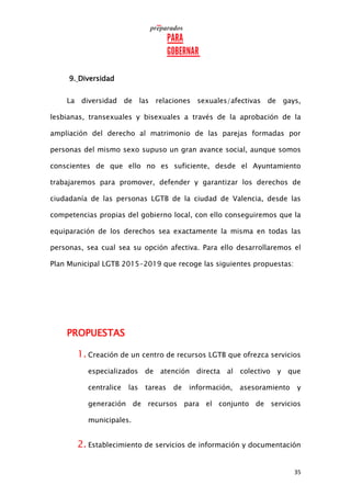 35
9. Diversidad
La diversidad de las relaciones sexuales/afectivas de gays,
lesbianas, transexuales y bisexuales a través de la aprobación de la
ampliación del derecho al matrimonio de las parejas formadas por
personas del mismo sexo supuso un gran avance social, aunque somos
conscientes de que ello no es suficiente, desde el Ayuntamiento
trabajaremos para promover, defender y garantizar los derechos de
ciudadanía de las personas LGTB de la ciudad de Valencia, desde las
competencias propias del gobierno local, con ello conseguiremos que la
equiparación de los derechos sea exactamente la misma en todas las
personas, sea cual sea su opción afectiva. Para ello desarrollaremos el
Plan Municipal LGTB 2015-2019 que recoge las siguientes propuestas:
PROPUESTAS
1. Creación de un centro de recursos LGTB que ofrezca servicios
especializados de atención directa al colectivo y que
centralice las tareas de información, asesoramiento y
generación de recursos para el conjunto de servicios
municipales.
2. Establecimiento de servicios de información y documentación
 