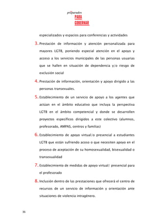 36
especializados y espacios para conferencias y actividades
3. Prestación de información y atención personalizada para
mayores LGTB, poniendo especial atención en el apoyo y
acceso a los servicios municipales de las personas usuarias
que se hallen en situación de dependencia y/o riesgo de
exclusión social
4. Prestación de información, orientación y apoyo dirigido a las
personas transexuales.
5. Establecimiento de un servicio de apoyo a los agentes que
actúan en el ámbito educativo que incluya la perspectiva
LGTB en el ámbito competencial y donde se desarrollen
proyectos específicos dirigidos a este colectivo (alumnos,
profesorado, AMPAS, centros y familias)
6. Establecimiento de apoyo virtual/o presencial a estudiantes
LGTB que están sufriendo acoso o que necesiten apoyo en el
proceso de aceptación de su homosexualidad, bisexualidad o
transexualidad
7. Establecimiento de medidas de apoyo virtual/ presencial para
el profesorado
8. Inclusión dentro de las prestaciones que ofrecerá el centro de
recursos de un servicio de información y orientación ante
situaciones de violencia intragénero.
 