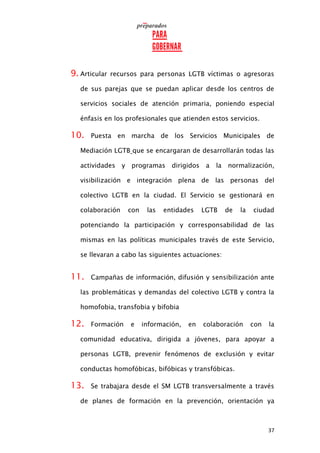 37
9. Articular recursos para personas LGTB víctimas o agresoras
de sus parejas que se puedan aplicar desde los centros de
servicios sociales de atención primaria, poniendo especial
énfasis en los profesionales que atienden estos servicios.
10. Puesta en marcha de los Servicios Municipales de
Mediación LGTB que se encargaran de desarrollarán todas las
actividades y programas dirigidos a la normalización,
visibilización e integración plena de las personas del
colectivo LGTB en la ciudad. El Servicio se gestionará en
colaboración con las entidades LGTB de la ciudad
potenciando la participación y corresponsabilidad de las
mismas en las políticas municipales través de este Servicio,
se llevaran a cabo las siguientes actuaciones:
11. Campañas de información, difusión y sensibilización ante
las problemáticas y demandas del colectivo LGTB y contra la
homofobia, transfobia y bifobia
12. Formación e información, en colaboración con la
comunidad educativa, dirigida a jóvenes, para apoyar a
personas LGTB, prevenir fenómenos de exclusión y evitar
conductas homofóbicas, bifóbicas y transfóbicas.
13. Se trabajara desde el SM LGTB transversalmente a través
de planes de formación en la prevención, orientación ya
 