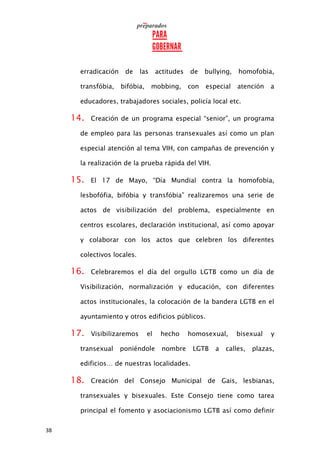 38
erradicación de las actitudes de bullying, homofobia,
transfóbia, bifóbia, mobbing, con especial atención a
educadores, trabajadores sociales, policía local etc.
14. Creación de un programa especial “senior”, un programa
de empleo para las personas transexuales así como un plan
especial atención al tema VIH, con campañas de prevención y
la realización de la prueba rápida del VIH.
15. El 17 de Mayo, “Día Mundial contra la homofobia,
lesbofófia, bifóbia y transfóbia” realizaremos una serie de
actos de visibilización del problema, especialmente en
centros escolares, declaración institucional, así como apoyar
y colaborar con los actos que celebren los diferentes
colectivos locales.
16. Celebraremos el día del orgullo LGTB como un día de
Visibilización, normalización y educación, con diferentes
actos institucionales, la colocación de la bandera LGTB en el
ayuntamiento y otros edificios públicos.
17. Visibilizaremos el hecho homosexual, bisexual y
transexual poniéndole nombre LGTB a calles, plazas,
edificios… de nuestras localidades.
18. Creación del Consejo Municipal de Gais, lesbianas,
transexuales y bisexuales. Este Consejo tiene como tarea
principal el fomento y asociacionismo LGTB así como definir
 