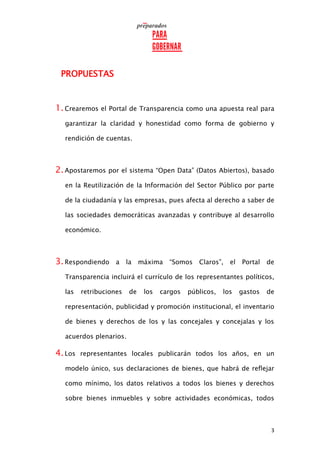3
PROPUESTAS
1.Crearemos el Portal de Transparencia como una apuesta real para
garantizar la claridad y honestidad como forma de gobierno y
rendición de cuentas.
2.Apostaremos por el sistema “Open Data” (Datos Abiertos), basado
en la Reutilización de la Información del Sector Público por parte
de la ciudadanía y las empresas, pues afecta al derecho a saber de
las sociedades democráticas avanzadas y contribuye al desarrollo
económico.
3.Respondiendo a la máxima “Somos Claros”, el Portal de
Transparencia incluirá el currículo de los representantes políticos,
las retribuciones de los cargos públicos, los gastos de
representación, publicidad y promoción institucional, el inventario
de bienes y derechos de los y las concejales y concejalas y los
acuerdos plenarios.
4.Los representantes locales publicarán todos los años, en un
modelo único, sus declaraciones de bienes, que habrá de reflejar
como mínimo, los datos relativos a todos los bienes y derechos
sobre bienes inmuebles y sobre actividades económicas, todos
 