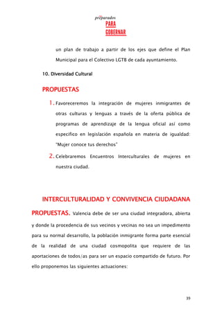 39
un plan de trabajo a partir de los ejes que define el Plan
Municipal para el Colectivo LGTB de cada ayuntamiento.
10. Diversidad Cultural
PROPUESTAS
1. Favoreceremos la integración de mujeres inmigrantes de
otras culturas y lenguas a través de la oferta pública de
programas de aprendizaje de la lengua oficial así como
especifico en legislación española en materia de igualdad:
“Mujer conoce tus derechos”
2. Celebraremos Encuentros Interculturales de mujeres en
nuestra ciudad.
INTERCULTURALIDAD Y CONVIVENCIA CIUDADANA
PROPUESTAS. Valencia debe de ser una ciudad integradora, abierta
y donde la procedencia de sus vecinos y vecinas no sea un impedimento
para su normal desarrollo, la población inmigrante forma parte esencial
de la realidad de una ciudad cosmopolita que requiere de las
aportaciones de todos/as para ser un espacio compartido de futuro. Por
ello proponemos las siguientes actuaciones:
 