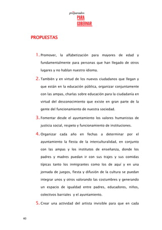 40
PROPUESTAS
1. Promover, la alfabetización para mayores de edad y
fundamentalmente para personas que han llegado de otros
lugares y no hablan nuestro idioma.
2. También y en virtud de los nuevos ciudadanos que llegan y
que están en la educación pública, organizar conjuntamente
con las ampas, charlas sobre educación para la ciudadanía en
virtud del desconocimiento que existe en gran parte de la
gente del funcionamiento de nuestra sociedad.
3. Fomentar desde el ayuntamiento los valores humanistas de
justicia social, respeto y funcionamiento de instituciones.
4. Organizar cada año en fechas a determinar por el
ayuntamiento la fiesta de la interculturalidad, en conjunto
con las ampas y los institutos de enseñanza, donde los
padres y madres puedan ir con sus trajes y sus comidas
típicas tanto los inmigrantes como los de aquí y en una
jornada de juegos, fiesta y difusión de la cultura se puedan
integrar unos y otros valorando las costumbres y generando
un espacio de igualdad entre padres, educadores, niños,
colectivos barriales y el ayuntamiento.
5. Crear una actividad del artista invisible para que en cada
 