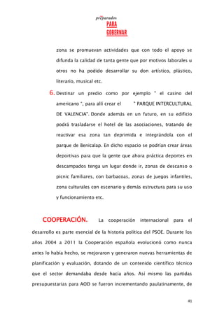 41
zona se promuevan actividades que con todo el apoyo se
difunda la calidad de tanta gente que por motivos laborales u
otros no ha podido desarrollar su don artístico, plástico,
literario, musical etc.
6. Destinar un predio como por ejemplo " el casino del
americano “, para allí crear el " PARQUE INTERCULTURAL
DE VALENCIA". Donde además en un futuro, en su edificio
podrá trasladarse el hotel de las asociaciones, tratando de
reactivar esa zona tan deprimida e integrándola con el
parque de Benicalap. En dicho espacio se podrían crear áreas
deportivas para que la gente que ahora práctica deportes en
descampados tenga un lugar donde ir, zonas de descanso o
picnic familiares, con barbacoas, zonas de juegos infantiles,
zona culturales con escenario y demás estructura para su uso
y funcionamiento etc.
COOPERACIÓN. La cooperación internacional para el
desarrollo es parte esencial de la historia política del PSOE. Durante los
años 2004 a 2011 la Cooperación española evolucionó como nunca
antes lo había hecho, se mejoraron y generaron nuevas herramientas de
planificación y evaluación, dotando de un contenido científico técnico
que el sector demandaba desde hacía años. Así mismo las partidas
presupuestarias para AOD se fueron incrementando paulatinamente, de
 