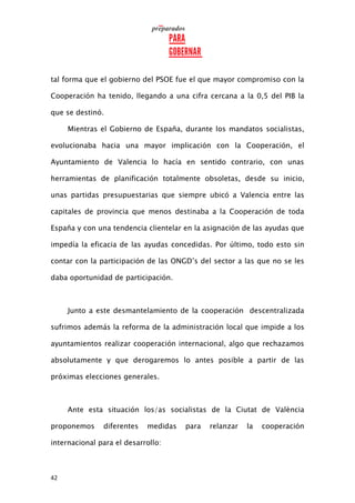 42
tal forma que el gobierno del PSOE fue el que mayor compromiso con la
Cooperación ha tenido, llegando a una cifra cercana a la 0,5 del PIB la
que se destinó.
Mientras el Gobierno de España, durante los mandatos socialistas,
evolucionaba hacia una mayor implicación con la Cooperación, el
Ayuntamiento de Valencia lo hacía en sentido contrario, con unas
herramientas de planificación totalmente obsoletas, desde su inicio,
unas partidas presupuestarias que siempre ubicó a Valencia entre las
capitales de provincia que menos destinaba a la Cooperación de toda
España y con una tendencia clientelar en la asignación de las ayudas que
impedía la eficacia de las ayudas concedidas. Por último, todo esto sin
contar con la participación de las ONGD’s del sector a las que no se les
daba oportunidad de participación.
Junto a este desmantelamiento de la cooperación descentralizada
sufrimos además la reforma de la administración local que impide a los
ayuntamientos realizar cooperación internacional, algo que rechazamos
absolutamente y que derogaremos lo antes posible a partir de las
próximas elecciones generales.
Ante esta situación los/as socialistas de la Ciutat de València
proponemos diferentes medidas para relanzar la cooperación
internacional para el desarrollo:
 