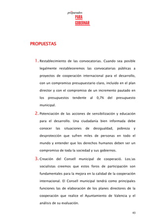 43
PROPUESTAS
1. Restablecimiento de las convocatorias. Cuando sea posible
legalmente restableceremos las convocatorias públicas a
proyectos de cooperación internacional para el desarrollo,
con un compromiso presupuestario claro, incluido en el plan
director y con el compromiso de un incremento pautado en
los presupuestos tendente al 0,7% del presupuesto
municipal.
2. Potenciación de las acciones de sensibilización y educación
para el desarrollo. Una ciudadanía bien informada debe
conocer las situaciones de desigualdad, pobreza y
desprotección que sufren miles de personas en todo el
mundo y entender que los derechos humanos deben ser un
compromiso de toda la sociedad y sus gobiernos.
3. Creación del Consell municipal de cooperació. Los/as
socialistas creemos que estos foros de participación son
fundamentales para la mejora en la calidad de la cooperación
internacional. El Consell municipal tendrá como principales
funciones las de elaboración de los planes directores de la
cooperación que realice el Ayuntamiento de Valencia y el
análisis de su evaluación.
 