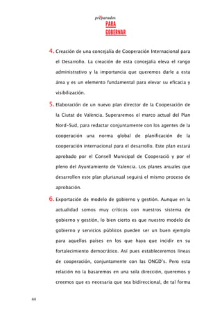 44
4. Creación de una concejalía de Cooperación Internacional para
el Desarrollo. La creación de esta concejalía eleva el rango
administrativo y la importancia que queremos darle a esta
área y es un elemento fundamental para elevar su eficacia y
visibilización.
5. Elaboración de un nuevo plan director de la Cooperación de
la Ciutat de València. Superaremos el marco actual del Plan
Nord-Sud, para redactar conjuntamente con los agentes de la
cooperación una norma global de planificación de la
cooperación internacional para el desarrollo. Este plan estará
aprobado por el Consell Municipal de Cooperació y por el
pleno del Ayuntamiento de Valencia. Los planes anuales que
desarrollen este plan plurianual seguirá el mismo proceso de
aprobación.
6. Exportación de modelo de gobierno y gestión. Aunque en la
actualidad somos muy críticos con nuestros sistema de
gobierno y gestión, lo bien cierto es que nuestro modelo de
gobierno y servicios públicos pueden ser un buen ejemplo
para aquellos países en los que haya que incidir en su
fortalecimiento democrático. Así pues estableceremos líneas
de cooperación, conjuntamente con las ONGD’s. Pero esta
relación no la basaremos en una sola dirección, queremos y
creemos que es necesaria que sea bidireccional, de tal forma
 