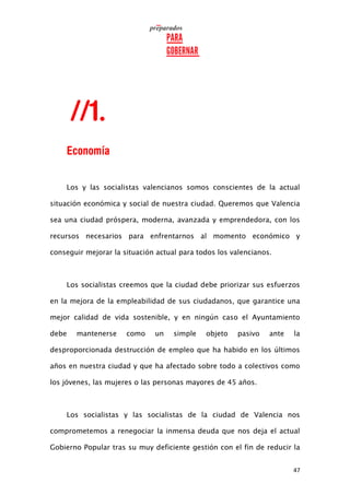 47
Los y las socialistas valencianos somos conscientes de la actual
situación económica y social de nuestra ciudad. Queremos que Valencia
sea una ciudad próspera, moderna, avanzada y emprendedora, con los
recursos necesarios para enfrentarnos al momento económico y
conseguir mejorar la situación actual para todos los valencianos.
Los socialistas creemos que la ciudad debe priorizar sus esfuerzos
en la mejora de la empleabilidad de sus ciudadanos, que garantice una
mejor calidad de vida sostenible, y en ningún caso el Ayuntamiento
debe mantenerse como un simple objeto pasivo ante la
desproporcionada destrucción de empleo que ha habido en los últimos
años en nuestra ciudad y que ha afectado sobre todo a colectivos como
los jóvenes, las mujeres o las personas mayores de 45 años.
Los socialistas y las socialistas de la ciudad de Valencia nos
comprometemos a renegociar la inmensa deuda que nos deja el actual
Gobierno Popular tras su muy deficiente gestión con el fin de reducir la
 
