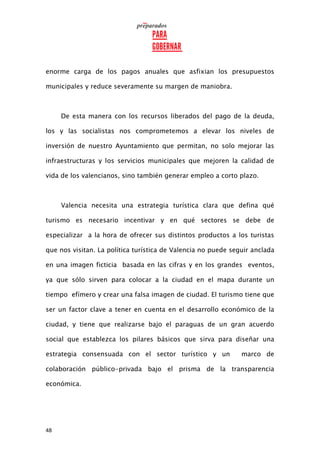 48
enorme carga de los pagos anuales que asfixian los presupuestos
municipales y reduce severamente su margen de maniobra.
De esta manera con los recursos liberados del pago de la deuda,
los y las socialistas nos comprometemos a elevar los niveles de
inversión de nuestro Ayuntamiento que permitan, no solo mejorar las
infraestructuras y los servicios municipales que mejoren la calidad de
vida de los valencianos, sino también generar empleo a corto plazo.
Valencia necesita una estrategia turística clara que defina qué
turismo es necesario incentivar y en qué sectores se debe de
especializar a la hora de ofrecer sus distintos productos a los turistas
que nos visitan. La política turística de Valencia no puede seguir anclada
en una imagen ficticia basada en las cifras y en los grandes eventos,
ya que sólo sirven para colocar a la ciudad en el mapa durante un
tiempo efímero y crear una falsa imagen de ciudad. El turismo tiene que
ser un factor clave a tener en cuenta en el desarrollo económico de la
ciudad, y tiene que realizarse bajo el paraguas de un gran acuerdo
social que establezca los pilares básicos que sirva para diseñar una
estrategia consensuada con el sector turístico y un marco de
colaboración público-privada bajo el prisma de la transparencia
económica.
 