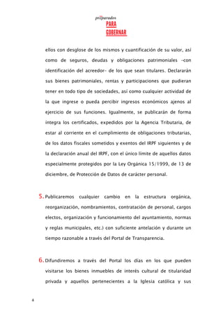 4
ellos con desglose de los mismos y cuantificación de su valor, así
como de seguros, deudas y obligaciones patrimoniales –con
identificación del acreedor– de los que sean titulares. Declararán
sus bienes patrimoniales, rentas y participaciones que pudieran
tener en todo tipo de sociedades, así como cualquier actividad de
la que ingrese o pueda percibir ingresos económicos ajenos al
ejercicio de sus funciones. Igualmente, se publicarán de forma
íntegra los certificados, expedidos por la Agencia Tributaria, de
estar al corriente en el cumplimiento de obligaciones tributarias,
de los datos fiscales sometidos y exentos del IRPF siguientes y de
la declaración anual del IRPF, con el único límite de aquellos datos
especialmente protegidos por la Ley Orgánica 15/1999, de 13 de
diciembre, de Protección de Datos de carácter personal.
5.Publicaremos cualquier cambio en la estructura orgánica,
reorganización, nombramientos, contratación de personal, cargos
electos, organización y funcionamiento del ayuntamiento, normas
y reglas municipales, etc.) con suficiente antelación y durante un
tiempo razonable a través del Portal de Transparencia.
6.Difundiremos a través del Portal los días en los que pueden
visitarse los bienes inmuebles de interés cultural de titularidad
privada y aquellos pertenecientes a la Iglesia católica y sus
 