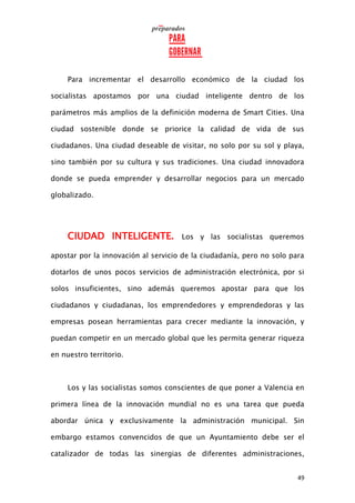 49
Para incrementar el desarrollo económico de la ciudad los
socialistas apostamos por una ciudad inteligente dentro de los
parámetros más amplios de la definición moderna de Smart Cities. Una
ciudad sostenible donde se priorice la calidad de vida de sus
ciudadanos. Una ciudad deseable de visitar, no solo por su sol y playa,
sino también por su cultura y sus tradiciones. Una ciudad innovadora
donde se pueda emprender y desarrollar negocios para un mercado
globalizado.
CIUDAD INTELIGENTE. Los y las socialistas queremos
apostar por la innovación al servicio de la ciudadanía, pero no solo para
dotarlos de unos pocos servicios de administración electrónica, por si
solos insuficientes, sino además queremos apostar para que los
ciudadanos y ciudadanas, los emprendedores y emprendedoras y las
empresas posean herramientas para crecer mediante la innovación, y
puedan competir en un mercado global que les permita generar riqueza
en nuestro territorio.
Los y las socialistas somos conscientes de que poner a Valencia en
primera línea de la innovación mundial no es una tarea que pueda
abordar única y exclusivamente la administración municipal. Sin
embargo estamos convencidos de que un Ayuntamiento debe ser el
catalizador de todas las sinergias de diferentes administraciones,
 