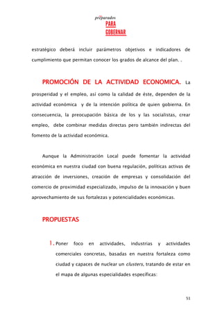 51
estratégico deberá incluir parámetros objetivos e indicadores de
cumplimiento que permitan conocer los grados de alcance del plan. .
PROMOCIÓN DE LA ACTIVIDAD ECONOMICA. La
prosperidad y el empleo, así como la calidad de éste, dependen de la
actividad económica y de la intención política de quien gobierna. En
consecuencia, la preocupación básica de los y las socialistas, crear
empleo, debe combinar medidas directas pero también indirectas del
fomento de la actividad económica.
Aunque la Administración Local puede fomentar la actividad
económica en nuestra ciudad con buena regulación, políticas activas de
atracción de inversiones, creación de empresas y consolidación del
comercio de proximidad especializado, impulso de la innovación y buen
aprovechamiento de sus fortalezas y potencialidades económicas.
PROPUESTAS
1. Poner foco en actividades, industrias y actividades
comerciales concretas, basadas en nuestra fortaleza como
ciudad y capaces de nuclear un clusters, tratando de estar en
el mapa de algunas especialidades específicas:
 