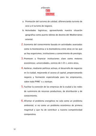 52
a. Promoción del turismo de calidad, diferenciando turismo de
ocio y el turismo de negocio.
b. Actividades logísticas, aprovechando nuestra situación
geográfica como puerto idóneo de destino del Mediterráneo
oriental.
2. Economía del conocimiento basada en actividades avanzadas
como la biomecánica o la biomedicina entre otras en las que
ya hay organismos, instituciones y conocimiento de prestigio.
3. Promover y financiar instituciones clave como motores
económicos: universidades, centros de I+D+i, entre otros.
4. Acelerar, mediante políticas activas, el desarrollo de negocios
en la ciudad, mejorando el acceso al capital, proporcionando
negocio y formación especializada para los empresarios,
sobre todo PYME´s y startups.
5. Facilitar la conexión de las empresas de la ciudad a las redes
de suministro de recursos productivos, de distribución y de
conocimiento.
6. Afrontar el problema energético no solo como un problema
ambiental, si no como un problema económico de primera
magnitud y que ha de contribuir a nuestra competitividad
comparativa.
 