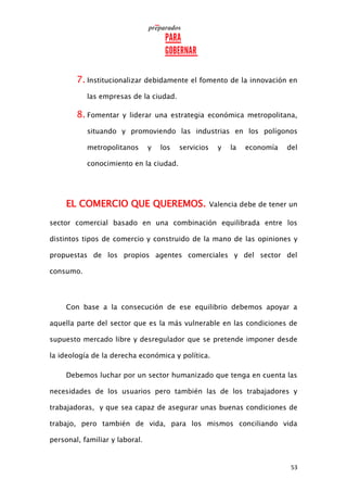 53
7. Institucionalizar debidamente el fomento de la innovación en
las empresas de la ciudad.
8. Fomentar y liderar una estrategia económica metropolitana,
situando y promoviendo las industrias en los polígonos
metropolitanos y los servicios y la economía del
conocimiento en la ciudad.
EL COMERCIO QUE QUEREMOS. Valencia debe de tener un
sector comercial basado en una combinación equilibrada entre los
distintos tipos de comercio y construido de la mano de las opiniones y
propuestas de los propios agentes comerciales y del sector del
consumo.
Con base a la consecución de ese equilibrio debemos apoyar a
aquella parte del sector que es la más vulnerable en las condiciones de
supuesto mercado libre y desregulador que se pretende imponer desde
la ideología de la derecha económica y política.
Debemos luchar por un sector humanizado que tenga en cuenta las
necesidades de los usuarios pero también las de los trabajadores y
trabajadoras, y que sea capaz de asegurar unas buenas condiciones de
trabajo, pero también de vida, para los mismos conciliando vida
personal, familiar y laboral.
 