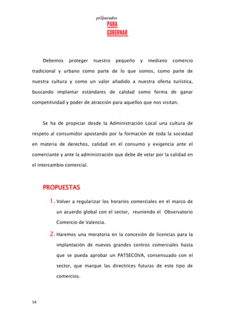 54
Debemos proteger nuestro pequeño y mediano comercio
tradicional y urbano como parte de lo que somos, como parte de
nuestra cultura y como un valor añadido a nuestra oferta turística,
buscando implantar estándares de calidad como forma de ganar
competitividad y poder de atracción para aquellos que nos visitan.
Se ha de propiciar desde la Administración Local una cultura de
respeto al consumidor apostando por la formación de toda la sociedad
en materia de derechos, calidad en el consumo y exigencia ante el
comerciante y ante la administración que debe de velar por la calidad en
el intercambio comercial.
PROPUESTAS
1. Volver a regularizar los horarios comerciales en el marco de
un acuerdo global con el sector, reuniendo el Observatorio
Comercio de Valencia.
2. Haremos una moratoria en la concesión de licencias para la
implantación de nuevos grandes centros comerciales hasta
que se pueda aprobar un PATSECOVA, consensuado con el
sector, que marque las directrices futuras de este tipo de
comercios.
 