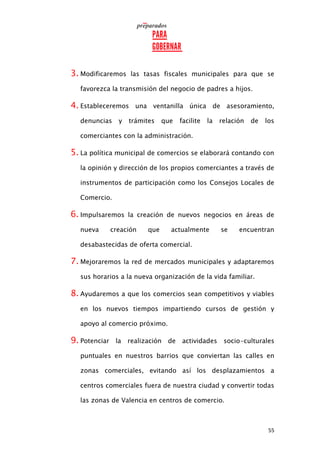 55
3. Modificaremos las tasas fiscales municipales para que se
favorezca la transmisión del negocio de padres a hijos.
4. Estableceremos una ventanilla única de asesoramiento,
denuncias y trámites que facilite la relación de los
comerciantes con la administración.
5. La política municipal de comercios se elaborará contando con
la opinión y dirección de los propios comerciantes a través de
instrumentos de participación como los Consejos Locales de
Comercio.
6. Impulsaremos la creación de nuevos negocios en áreas de
nueva creación que actualmente se encuentran
desabastecidas de oferta comercial.
7. Mejoraremos la red de mercados municipales y adaptaremos
sus horarios a la nueva organización de la vida familiar.
8. Ayudaremos a que los comercios sean competitivos y viables
en los nuevos tiempos impartiendo cursos de gestión y
apoyo al comercio próximo.
9. Potenciar la realización de actividades socio-culturales
puntuales en nuestros barrios que conviertan las calles en
zonas comerciales, evitando así los desplazamientos a
centros comerciales fuera de nuestra ciudad y convertir todas
las zonas de Valencia en centros de comercio.
 