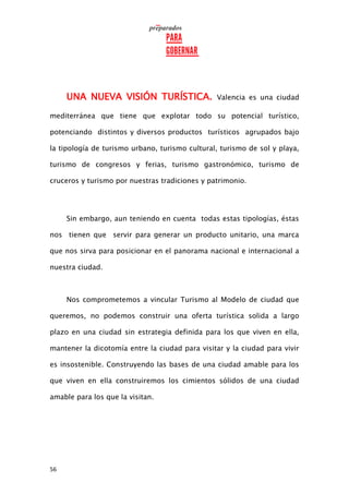 56
UNA NUEVA VISIÓN TURÍSTICA. Valencia es una ciudad
mediterránea que tiene que explotar todo su potencial turístico,
potenciando distintos y diversos productos turísticos agrupados bajo
la tipología de turismo urbano, turismo cultural, turismo de sol y playa,
turismo de congresos y ferias, turismo gastronómico, turismo de
cruceros y turismo por nuestras tradiciones y patrimonio.
Sin embargo, aun teniendo en cuenta todas estas tipologías, éstas
nos tienen que servir para generar un producto unitario, una marca
que nos sirva para posicionar en el panorama nacional e internacional a
nuestra ciudad.
Nos comprometemos a vincular Turismo al Modelo de ciudad que
queremos, no podemos construir una oferta turística solida a largo
plazo en una ciudad sin estrategia definida para los que viven en ella,
mantener la dicotomía entre la ciudad para visitar y la ciudad para vivir
es insostenible. Construyendo las bases de una ciudad amable para los
que viven en ella construiremos los cimientos sólidos de una ciudad
amable para los que la visitan.
 