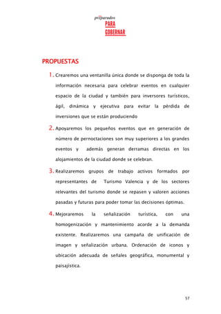 57
PROPUESTAS
1. Crearemos una ventanilla única donde se disponga de toda la
información necesaria para celebrar eventos en cualquier
espacio de la ciudad y también para inversores turísticos,
ágil, dinámica y ejecutiva para evitar la pérdida de
inversiones que se están produciendo
2. Apoyaremos los pequeños eventos que en generación de
número de pernoctaciones son muy superiores a los grandes
eventos y además generan derramas directas en los
alojamientos de la ciudad donde se celebran.
3. Realizaremos grupos de trabajo activos formados por
representantes de Turismo Valencia y de los sectores
relevantes del turismo donde se repasen y valoren acciones
pasadas y futuras para poder tomar las decisiones óptimas.
4. Mejoraremos la señalización turística, con una
homogenización y mantenimiento acorde a la demanda
existente. Realizaremos una campaña de unificación de
imagen y señalización urbana. Ordenación de iconos y
ubicación adecuada de señales geográfica, monumental y
paisajística.
 