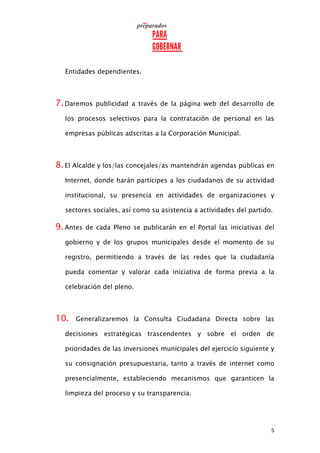 5
Entidades dependientes.
7.Daremos publicidad a través de la página web del desarrollo de
los procesos selectivos para la contratación de personal en las
empresas públicas adscritas a la Corporación Municipal.
8.El Alcalde y los/las concejales/as mantendrán agendas públicas en
Internet, donde harán partícipes a los ciudadanos de su actividad
institucional, su presencia en actividades de organizaciones y
sectores sociales, así como su asistencia a actividades del partido.
9.Antes de cada Pleno se publicarán en el Portal las iniciativas del
gobierno y de los grupos municipales desde el momento de su
registro, permitiendo a través de las redes que la ciudadanía
pueda comentar y valorar cada iniciativa de forma previa a la
celebración del pleno.
10. Generalizaremos la Consulta Ciudadana Directa sobre las
decisiones estratégicas trascendentes y sobre el orden de
prioridades de las inversiones municipales del ejercicio siguiente y
su consignación presupuestaria, tanto a través de internet como
presencialmente, estableciendo mecanismos que garanticen la
limpieza del proceso y su transparencia.
 