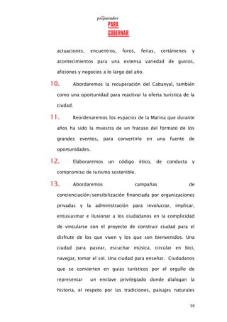 59
actuaciones, encuentros, foros, ferias, certámenes y
acontecimientos para una extensa variedad de gustos,
aficiones y negocios a lo largo del año.
10. Abordaremos la recuperación del Cabanyal, también
como una oportunidad para reactivar la oferta turística de la
ciudad.
11. Reordenaremos los espacios de la Marina que durante
años ha sido la muestra de un fracaso del formato de los
grandes eventos, para convertirlo en una fuente de
oportunidades.
12. Elaboraremos un código ético, de conducta y
compromiso de turismo sostenible.
13. Abordaremos campañas de
concienciación/sensibilización financiada por organizaciones
privadas y la administración para involucrar, implicar,
entusiasmar e ilusionar a los ciudadanos en la complicidad
de vincularse con el proyecto de construir ciudad para el
disfrute de los que viven y los que son bienvenidos. Una
ciudad para pasear, escuchar música, circular en bici,
navegar, tomar el sol. Una ciudad para enseñar. Ciudadanos
que se convierten en guías turísticos por el orgullo de
representar un enclave privilegiado donde dialogan la
historia, el respeto por las tradiciones, paisajes naturales
 
