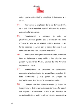 60
únicos con la modernidad, la tecnología, la innovación y el
diseño.
14. Apoyaremos la ampliación de la red de Tourist Info,
facilitando que las empresas puedan incorporar su material
promocional a las mismas.
15. Coordinaremos la utilización de todas las
plataformas/recursos posibles para la promoción del destino
(Oficinas Turismo en el exterior, espacio compartido en
Ferias, acciones conjuntas con el sector Comercio ) para
reducir costes al máximo sin perder efectividad.
16. Incorporar al concepto turístico el máximo número de
Recursos Culturales y hacer visibles a los colectivos que
puedan representarlos: Música, Galerías de Arte, Circuitos
literarios o el Teatro.
17. Aumentaremos las actuaciones de conservación,
promoción y la dinamización del uso del Patrimonio, hoy del
todo insuficientes y que ponen en peligro de
irrecuperabilidad recursos únicos hoy desvalorizados.
18. Coordinar con otras administraciones un análisis de
infraestructuras de transporte. Aeropuerto/Puerto/Ferrocarril
que mejoren la accesibilidad a la ciudad para todo tipo de
mercados objetivos, según su vía de entrada, reclamando y
 