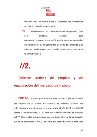 61
reivindicando de forma firme y constante las inversiones
necesarias cuando sea necesario.
19. Analizaremos las infraestructuras disponibles para
uso sectorial: espacios para
reuniones/congresos/eventos/formación tanto de titularidad
municipal como de la Generalitat, dotando de contenido a las
mismas, dando nuevos usos cuando sea necesario para evitar
la infrautilización.
Políticas activas de empleo y de
reactivación del mercado de trabajo
EMPLEO. La preocupación de los y las socialistas por la situación
del empleo en la ciudad de Valencia es máxime, cuando nos
enfrentamos a una situación en la que acaba el año 2014 con 85.600
personas desempleadas, 5.100 más que cuando comenzó el mandato
del PP. Una ciudad estigmatizada por un desempleo de larga duración
que se ha enquistado: 44.900 personas que desde hace dos o más años
 