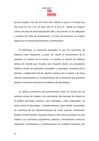 62
buscan empleo, más del 50 % del total. Donde el paro en la franja que
hay entre los 30 y los 54 años está en el 62,0 %, donde las mujeres
sufren una tasa de desocupación del 30%, y los jóvenes se ven obligados
a emigrar por falta de expectativas a la hora de encontrar un empleo
digno que les permita desarrollarse y promocionar.
En definitiva, un panorama desolador al que los socialistas de
Valencia están dispuestos a poner fin, desde el conocimiento de la
situación, el análisis de la misma y la puesta en marcha de políticas
activas de empleo que resuelva esta situación desde una perspectiva
realista a través de soluciones razonables y razonadas, contando con la
opinión y colaboración de los agentes sociales de la ciudad y de otros
sectores participantes en la dinamización de la economía que permitan
desde el consenso solucionar el problema del desempleo.
La política económica del ayuntamiento estará al servicio de las
políticas activas de empleo y de reactivación del mercado de trabajo en
el ámbito municipal, políticas, bien diseñadas y bien practicadas, de
lucha contra el desempleo, complementarán, hasta dónde sea posible,
las carencias de las Administraciones de nivel superior, Autonomía,
Estado y Unión Europea, hoy poco activas y aún menos acertadas en esta
materia. Los socialistas proponemos políticas y herramientas como las
siguientes. Estudiaremos y cuantificaremos las unidades familiares con
 
