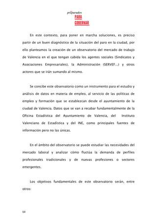 64
En este contexto, para poner en marcha soluciones, es preciso
partir de un buen diagnóstico de la situación del paro en la ciudad, por
ello planteamos la creación de un observatorio del mercado de trabajo
de Valencia en el que tengan cabida los agentes sociales (Sindicatos y
Asociaciones Empresariales), la Administración (SERVEF...) y otros
actores que se irán sumando al mismo.
Se concibe este observatorio como un instrumento para el estudio y
análisis de datos en materia de empleo, al servicio de las políticas de
empleo y formación que se establezcan desde el ayuntamiento de la
ciudad de Valencia. Datos que se van a recabar fundamentalmente de la
Oficina Estadística del Ayuntamiento de Valencia, del Instituto
Valenciano de Estadística y del INE, como principales fuentes de
información pero no las únicas.
En el ámbito del observatorio se puede estudiar las necesidades del
mercado laboral y analizar cómo fluctúa la demanda de perfiles
profesionales tradicionales y de nuevas profesiones o sectores
emergentes.
Los objetivos fundamentales de este observatorio serán, entre
otros:
 