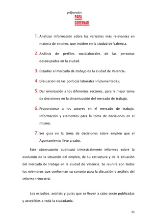 65
1. Analizar información sobre las variables más relevantes en
materia de empleo, que inciden en la ciudad de Valencia.
2. Análisis de perfiles sociolaborales de las personas
desocupadas en la ciudad.
3. Estudiar el mercado de trabajo de la ciudad de Valencia.
4. Evaluación de las políticas laborales implementadas.
5. Dar orientación a los diferentes sectores, para la mejor toma
de decisiones en la dinamización del mercado de trabajo.
6. Proporcionar a los actores en el mercado de trabajo,
información y elementos para la toma de decisiones en el
mismo.
7. Ser guía en la toma de decisiones sobre empleo que el
Ayuntamiento lleve a cabo.
Este observatorio publicará trimestralmente informes sobre la
evolución de la situación del empleo, de su estructura y de la situación
del mercado de trabajo en la ciudad de Valencia. Se reunirá con todos
los miembros que conforman su consejo para la discusión y análisis del
informe trimestral.
Los estudios, análisis y guías que se lleven a cabo serán publicadas
y accesibles a toda la ciudadanía.
 