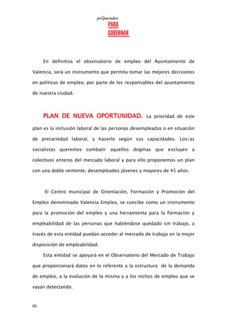 66
En definitiva el observatorio de empleo del Ayuntamiento de
Valencia, será un instrumento que permita tomar las mejores decisiones
en políticas de empleo, por parte de los responsables del ayuntamiento
de nuestra ciudad.
PLAN DE NUEVA OPORTUNIDAD. La prioridad de este
plan es la inclusión laboral de las personas desempleadas o en situación
de precariedad laboral, y hacerlo según sus capacidades. Los/as
socialistas queremos combatir aquellos dogmas que excluyen a
colectivos enteros del mercado laboral y para ello proponemos un plan
con una doble vertiente, desempleados jóvenes y mayores de 45 años.
El Centro municipal de Orientación, Formación y Promoción del
Empleo denominado Valencia Emplea, se concibe como un instrumento
para la promoción del empleo y una herramienta para la formación y
empleabilidad de las personas que habiéndose quedado sin trabajo, a
través de esta entidad puedan acceder al mercado de trabajo en la mejor
disposición de empleabilidad.
Esta entidad se apoyará en el Observatorio del Mercado de Trabajo
que proporcionará datos en lo referente a la estructura de la demanda
de empleo, a la evolución de la misma y a los nichos de empleo que se
vayan detectando.
 