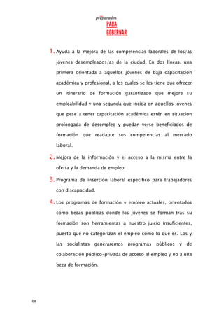 68
1. Ayuda a la mejora de las competencias laborales de los/as
jóvenes desempleados/as de la ciudad. En dos líneas, una
primera orientada a aquellos jóvenes de baja capacitación
académica y profesional, a los cuales se les tiene que ofrecer
un itinerario de formación garantizado que mejore su
empleabilidad y una segunda que incida en aquellos jóvenes
que pese a tener capacitación académica estén en situación
prolongada de desempleo y puedan verse beneficiados de
formación que readapte sus competencias al mercado
laboral.
2. Mejora de la información y el acceso a la misma entre la
oferta y la demanda de empleo.
3. Programa de inserción laboral específico para trabajadores
con discapacidad.
4. Los programas de formación y empleo actuales, orientados
como becas públicas donde los jóvenes se forman tras su
formación son herramientas a nuestro juicio insuficientes,
puesto que no categorizan el empleo como lo que es. Los y
las socialistas generaremos programas públicos y de
colaboración público-privada de acceso al empleo y no a una
beca de formación.
 