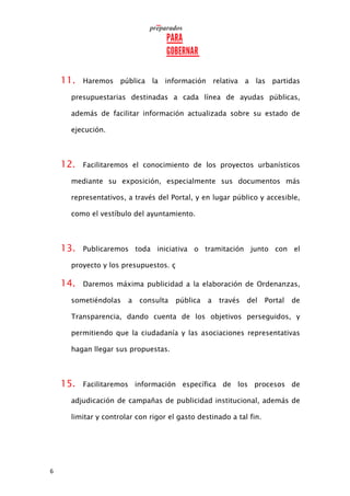 6
11. Haremos pública la información relativa a las partidas
presupuestarias destinadas a cada línea de ayudas públicas,
además de facilitar información actualizada sobre su estado de
ejecución.
12. Facilitaremos el conocimiento de los proyectos urbanísticos
mediante su exposición, especialmente sus documentos más
representativos, a través del Portal, y en lugar público y accesible,
como el vestíbulo del ayuntamiento.
13. Publicaremos toda iniciativa o tramitación junto con el
proyecto y los presupuestos. ç
14. Daremos máxima publicidad a la elaboración de Ordenanzas,
sometiéndolas a consulta pública a través del Portal de
Transparencia, dando cuenta de los objetivos perseguidos, y
permitiendo que la ciudadanía y las asociaciones representativas
hagan llegar sus propuestas.
15. Facilitaremos información específica de los procesos de
adjudicación de campañas de publicidad institucional, además de
limitar y controlar con rigor el gasto destinado a tal fin.
 