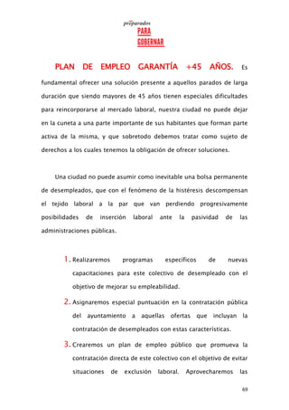 69
PLAN DE EMPLEO GARANTÍA +45 AÑOS. Es
fundamental ofrecer una solución presente a aquellos parados de larga
duración que siendo mayores de 45 años tienen especiales dificultades
para reincorporarse al mercado laboral, nuestra ciudad no puede dejar
en la cuneta a una parte importante de sus habitantes que forman parte
activa de la misma, y que sobretodo debemos tratar como sujeto de
derechos a los cuales tenemos la obligación de ofrecer soluciones.
Una ciudad no puede asumir como inevitable una bolsa permanente
de desempleados, que con el fenómeno de la histéresis descompensan
el tejido laboral a la par que van perdiendo progresivamente
posibilidades de inserción laboral ante la pasividad de las
administraciones públicas.
1. Realizaremos programas específicos de nuevas
capacitaciones para este colectivo de desempleado con el
objetivo de mejorar su empleabilidad.
2. Asignaremos especial puntuación en la contratación pública
del ayuntamiento a aquellas ofertas que incluyan la
contratación de desempleados con estas características.
3. Crearemos un plan de empleo público que promueva la
contratación directa de este colectivo con el objetivo de evitar
situaciones de exclusión laboral. Aprovecharemos las
 